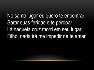 No santo lugar eu quero te encontrar
Sarar suas feridas e te perdoar
Lá naquela cruz morri em seu lugar
Filho, nada irá me impedir de te amar
 