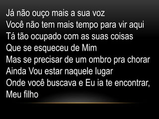 Já não ouço mais a sua voz
Você não tem mais tempo para vir aqui
Tá tão ocupado com as suas coisas
Que se esqueceu de Mim
Mas se precisar de um ombro pra chorar
Ainda Vou estar naquele lugar
Onde você buscava e Eu ia te encontrar,
Meu filho
 