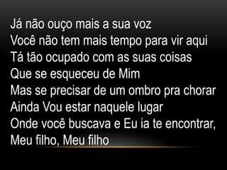 Já não ouço mais a sua voz
Você não tem mais tempo para vir aqui
Tá tão ocupado com as suas coisas
Que se esqueceu de Mim
Mas se precisar de um ombro pra chorar
Ainda Vou estar naquele lugar
Onde você buscava e Eu ia te encontrar,
Meu filho, Meu filho
 