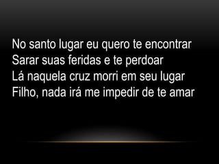 No santo lugar eu quero te encontrar
Sarar suas feridas e te perdoar
Lá naquela cruz morri em seu lugar
Filho, nada irá me impedir de te amar
 