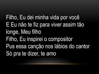 Filho, Eu dei minha vida por você
E Eu não te fiz para viver assim tão
longe, Meu filho
Filho, Eu inspirei o compositor
Pus essa canção nos lábios do cantor
Só pra te dizer, te amo
 