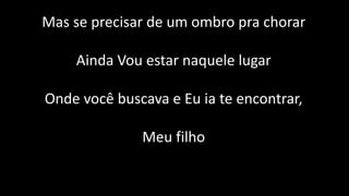 Mas se precisar de um ombro pra chorar
Ainda Vou estar naquele lugar
Onde você buscava e Eu ia te encontrar,
Meu filho
 