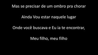 Mas se precisar de um ombro pra chorar
Ainda Vou estar naquele lugar
Onde você buscava e Eu ia te encontrar,
Meu filho, meu filho
 