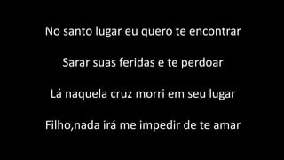 No santo lugar eu quero te encontrar
Sarar suas feridas e te perdoar
Lá naquela cruz morri em seu lugar
Filho,nada irá me impedir de te amar
 