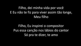 Filho, dei minha vida por você
E Eu não te fiz para viver assim tão longe,
Meu filho
Filho, Eu inspirei o compositor
Pus essa canção nos lábios do cantor
Só pra te dizer, te amo
 