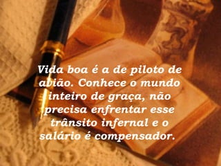 Vida boa é a de piloto de
avião. Conhece o mundo
inteiro de graça, não
precisa enfrentar esse
trânsito infernal e o
salário é compensador.
 