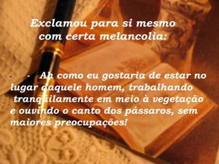 Exclamou para si mesmo
com certa melancolia:
-  -   Ah como eu gostaria de estar no
lugar daquele homem, trabalhando
tranqüilamente em meio à vegetação
e ouvindo o canto dos pássaros, sem
maiores preocupações!
 