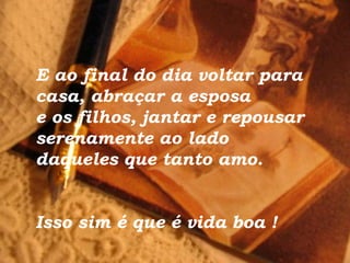 E ao final do dia voltar para
casa, abraçar a esposa
e os filhos, jantar e repousar
serenamente ao lado
daqueles que tanto amo.
Isso sim é que é vida boa !
 