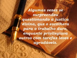 Algumas vezes se surpreendeu questionando a justiça divina, que o escolhera para o trabalho duro, enquanto privilegiava outros com tarefas leves e agradáveis. 