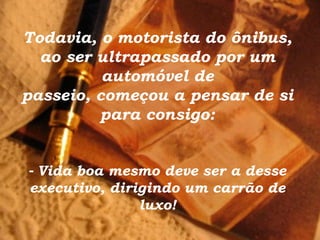 Todavia, o motorista do ônibus, ao ser ultrapassado por um automóvel de passeio, começou a pensar de si para consigo: -   Vida boa mesmo deve ser a desse executivo, dirigindo um carrão de luxo! 
