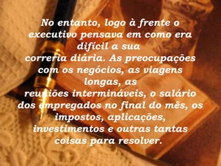No entanto, logo à frente o
  executivo pensava em como era
           difícil a sua
 correria diária. As preocupações
    com os negócios, as viagens
             longas, as
 reuniões intermináveis, o salário
dos empregados no final do mês, os
       impostos, aplicações,
   investimentos e outras tantas
       coisas para resolver.
 
