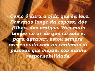 - Como é dura a vida que eu levo.
  Semanas longe da esposa, dos
   filhos, dos amigos. Vivo mais
   tempo no ar do que no solo e,
    para agravar, estou sempre
 preocupado com as centenas de
  pessoas que viajam sob minha
         responsabilidade.
 