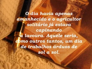 O dia havia apenas
amanhecido e o agricultor
     solitário já estava
         capinando
  a lavoura. Aquele seria,
como outros tantos, um dia
  de trabalhos árduos de
          sol a sol.
 