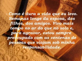- Como é dura a vida que eu levo. Semanas longe da esposa, dos filhos, dos amigos. Vivo mais tempo no ar do que no solo e, para agravar, estou sempre  preocupado com as centenas de pessoas que viajam sob minha responsabilidade. 