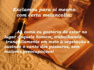 Exclamou para si mesmo com certa melancolia: -         -    Ah como eu gostaria de estar no lugar daquele homem, trabalhando  tranqüilamente em meio à vegetação e ouvindo o canto dos pássaros, sem maiores preocupações!  