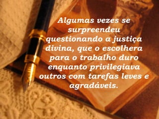 Algumas vezes se surpreendeu questionando a justiça divina, que o escolhera para o trabalho duro enquanto privilegiava outros com tarefas leves e agradáveis. 