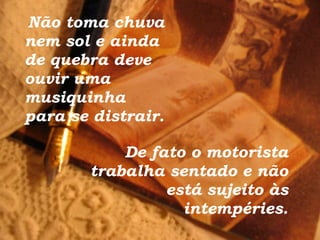 Não toma chuva nem sol e ainda de quebra deve ouvir uma musiquinha para se distrair. De fato o motorista trabalha sentado e não está sujeito às intempéries. 