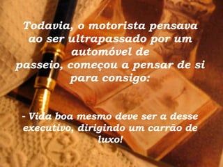 Todavia, o motorista pensava ao ser ultrapassado por um automóvel de passeio, começou a pensar de si para consigo: -   Vida boa mesmo deve ser a desse executivo, dirigindo um carrão de luxo! 