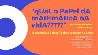 "qUaL o PaPel dA
mAtEmÀtIcA nA
vIdA?????"
a essência do desafio do professor de artes
pais desconfiados +
gestores desconfiados +
sociedade desconfiada +
ministro desconfiado =
nós que lutemos!
por acaso você já ouviu
essa pergunta?
 