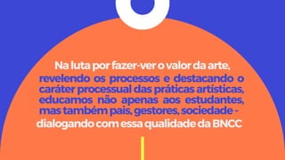 revelendo os processos e destacando o
caráterprocessualdaspráticasartísticas,
educamos não apenas aos estudantes,
mastambémpais,gestores,sociedade-
Nalutaporfazer-verovalordaarte,
dialogandocomessaqualidadedaBNCC
 