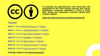 O conteúdo da apresentação está licenciado sob
atribuição CC BY. Esta licença permite que outros
distribuam, remixem, adaptem e criem a partir
dele, desde que atribuam o devido crédito pela
criação original.
https://creativecommons.org/licenses/by/4.0/
IMAGENS
Slide 1 - Foto de Retha Ferguson no Pexels
Slide 4 - Foto de chrisreadingfoto no Pixabay
Slide 6 - Foto de Humphrey Muleba no Pexels
Slide 16 - Foto de WolfBlur no Pixabay
Slide 17 - Foto de Dark Indigo, no Pexels
Slide 18 - Foto de Retha Ferguson no Pexels
Slide 23 - Foto de Una Laurencic no Pexels
O design original é de www.canva.com
 
