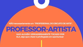 PROFESSOR-ARTISTA
NÃOnecessariamenteum "PROFISSIONALDOCIRCUITODEARTE",
MAS ALGUÉM VERDADEIRAMENTE TOCADO POR
ELA,algoqueofazeréprivilegiadoemoportunizar
 