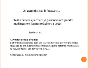 Os exemplos são infindáveis...
Tenho certeza que vocês já presenciaram grandes
mudanças em lugares próximos a vocês.
Sendo assim...
Atividade de sala de aula:
Elabore uma ilustração com um texto explicativo descrevendo uma
mudança de um lugar de sua convivência (uma reforma em sua casa,
na rua, no bairro, um novo prédio etc...)
Vocês terão20 minutos para entregar.
 