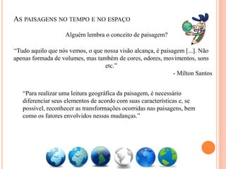 AS PAISAGENS NO TEMPO E NO ESPAÇO
“Tudo aquilo que nós vemos, o que nossa visão alcança, é paisagem [...]. Não
apenas formada de volumes, mas também de cores, odores, movimentos, sons
etc.”
- Milton Santos
Alguém lembra o conceito de paisagem?
“Para realizar uma leitura geográfica da paisagem, é necessário
diferenciar seus elementos de acordo com suas características e, se
possível, reconhecer as transformações ocorridas nas paisagens, bem
como os fatores envolvidos nessas mudanças.”
 
