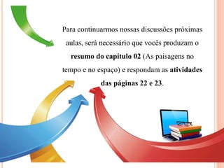 Para continuarmos nossas discussões próximas
aulas, será necessário que vocês produzam o
resumo do capítulo 02 (As paisagens no
tempo e no espaço) e respondam as atividades
das páginas 22 e 23.
 
