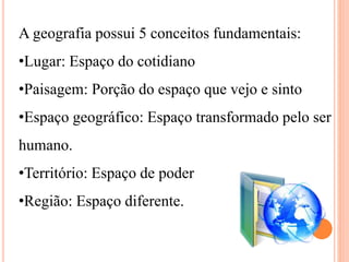 A geografia possui 5 conceitos fundamentais:
•Lugar: Espaço do cotidiano
•Paisagem: Porção do espaço que vejo e sinto
•Espaço geográfico: Espaço transformado pelo ser
humano.
•Território: Espaço de poder
•Região: Espaço diferente.
 