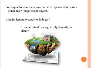 Por enquanto vamos nos concentrar em apenas dois desses
conceitos: O lugar e a paisagem...
Alguém lembra o conceito de lugar?
E o conceito de paisagem, alguém saberia
dizer?
 