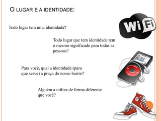 O LUGAR E A IDENTIDADE:
Todo lugar tem uma identidade?
Todo lugar que tem identidade tem
o mesmo significado para todas as
pessoas?
Para você, qual a identidade (para
que serve) a praça do nosso bairro?
Alguém a utiliza de forma diferente
que você?
 