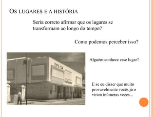OS LUGARES E A HISTÓRIA
Seria correto afirmar que os lugares se
transformam ao longo do tempo?
Como podemos perceber isso?
Alguém conhece esse lugar?
E se eu disser que muito
provavelmente vocês já o
viram inúmeras vezes...
 