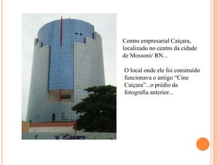 Centro empresarial Caiçara,
localizado no centro da cidade
de Mossoró/ RN...
O local onde ele foi construído
funcionava o antigo “Cine
Caiçara”...o prédio da
fotografia anterior...
 