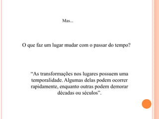 Mas...
O que faz um lugar mudar com o passar do tempo?
“As transformações nos lugares possuem uma
temporalidade. Algumas delas podem ocorrer
rapidamente, enquanto outras podem demorar
décadas ou séculos”.
 