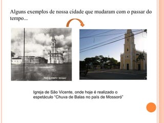 Alguns exemplos de nossa cidade que mudaram com o passar do
tempo...
Igreja de São Vicente, onde hoje é realizado o
espetáculo “Chuva de Balas no país de Mossoró”
 