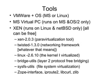 Tools VMWare + OS (MS or Linux) MS Virtual PC (runs on MS &OS/2 only)  XEN (runs on Linux & netBSD only) [all can be free] xen-2.0.3 (paravirtualization tool) twisted-1.3.0 (networking framework [whatever that means]) linux -2.6.10 (the kernel I virtualized) bridge-utils (layer 2 protocol free bridging) sysfs-utils  (file system virtualization) Zope-interface, iproute2, libcurl, zlib 