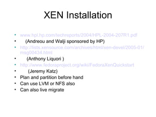 XEN Installation www.hpl.hp.com/techreports/2004/HPL-2004-207R1.pdf   (Andreou and Walji sponsored by HP) http://lists.xensource.com/archives/html/xen-devel/2005-01/msg00434.html   (Anthony Liquori ) http://www.fedoraproject.org/wiki/FedoraXenQuickstart (Jeremy Katz) Plan and partition before hand Can use LVM or NFS also Can also live migrate 