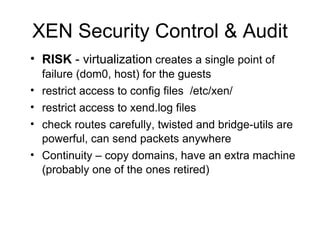XEN Security Control & Audit RISK  - virtualization  creates a single point of failure (dom0, host) for the guests restrict access to config files  /etc/xen/ restrict access to xend.log files check routes carefully, twisted and bridge-utils are powerful, can send packets anywhere Continuity – copy domains, have an extra machine (probably one of the ones retired) 