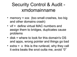 Security Control & Audit - xmdomainname memory = xxx  (too small crashes, too big and other domains crash) vif =  define virtual MAC numbers and assign them to bridges, duplicates cause problems disk = where to look for this domain's OS and apps, wrong pointer and things go bad extra =  x  this is the runlevel, why they call it extra beats the snot outta me, avoid “0” 