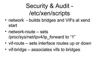 Security & Audit - /etc/xen/scripts network  - builds bridges and VIFs at xend start network-route – sets  /proc/sys/net/ipv4/ip_forward to “1” vif-route – sets interface routes up or down vif-bridge – associates vifs to bridges 