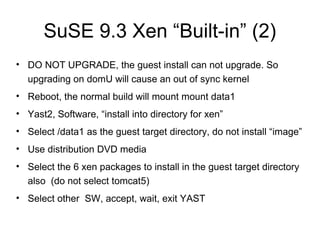 SuSE 9.3 Xen “Built-in” (2) DO NOT UPGRADE, the guest install can not upgrade. So upgrading on domU will cause an out of sync kernel  Reboot, the normal build will mount mount data1 Yast2, Software, “install into directory for xen” Select /data1 as the guest target directory, do not install “image” Use distribution DVD media Select the 6 xen packages to install in the guest target directory also  (do not select tomcat5) Select other  SW, accept, wait, exit YAST 