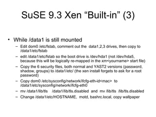 SuSE 9.3 Xen “Built-in” (3) While /data1 is still mounted Edit dom0 /etc/fstab, comment out the  data1,2,3 drives, then copy to /data1/etc/fstab edit /data1/etc/fstab so the boot drive is /dev/hda1 (not /dev/hda5, because this will be logically re-mapped in the xm<yourname> start file) Copy the 6 security files, both normal and YAST2 versions (password, shadow, groups) to /data1/etc/ (the xen install forgets to ask for a root password) Copy dom0 /etc/sysconfig/network/ifcfg-eth-id<mac>  to /data1/etc/sysconfig/network/ifcfg-eth0 mv /data1/lib/tls  /data1/lib/tls.disabled  and  mv /lib/tls  /lib/tls.disabled Change /data1/etc/HOSTNAME,  motd, bashrc.local, copy wallpaper 