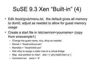 SuSE 9.3 Xen “Built-in” (4) Edit /boot/grub/menu.lst,  the default gives all memory to dom0, adjust as needed to allow for guest memory usage Create a start file in /etc/xen/xm<yourname> (copy from xmexample1) Change the guest name, nics, dhcp as needed Kernel = “/boot/vmlinuz-xen” Ramdisk = “/boot/initrd-xen” Edit vif(s) to assign a static mac to a virtual bridge Map  real partition to /hda1  disk = [ ‘phy:hda5,hda1,w’ ] Comment out  extra = “4” 
