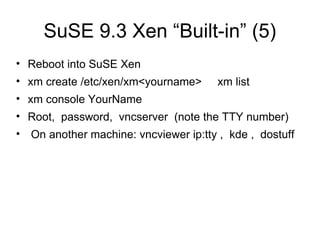 SuSE 9.3 Xen “Built-in” (5) Reboot into SuSE Xen xm create /etc/xen/xm<yourname>  xm list xm console YourName Root,  password,  vncserver  (note the TTY number) On another machine: vncviewer ip:tty ,  kde ,  dostuff 