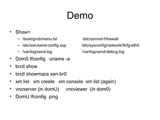 Demo Show=  /boot/grub/menu.lst  /etc/xen/xm1firewall /etc/xen/xend-config.sxp  /etc/sysconfig/network/ifcfg-eth0 /var/log/xend.log /var/log/xend-debug.log Dom0 Ifconfig  uname -a brctl show brctl showmacs xen-br0 xm list  xm create  xm console  xm list (again) vncserver (in domU)  vncviewer  (in dom0) DomU Ifconfig  ping 