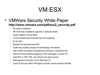 VM ESX VMWare Security White Paper  http://www.vmware.com/pdf/esx2_security.pdf   No public interfaces  Minimal host installation (apache in default install) Guest isolation (using files) AV & Firewall recommended (but not supplied) Su to root Default non-promiscuous NIC Code was audited (scope & methodology not stated) Use VLANs and place management console on separate vlan Recommends disabling logging of VM messages in guest (?!) Host OS is 100% VM, only drivers are open source Management Console is from Red Hat 7.2 Users & Groups within VM mgmt console, home directory throttle 