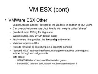 VM ESX (cont) VMWare ESX Other Logical Access Control Provided at the OS level in addition to MUI users Can overprovision memory , but throttle with wieghts called “shares”  (min host mem 192mg for  8 guests) Watch routing, eth0 DHCP default install /etc/vmware  the goodies  like  hwconfig  and  vm-list VMotion requires a SAN Provide for swap or core dump on a separate partition “ bonded NICs”  teamed interfaces, management access on the guest subnet through vmxnet_console IBM blade: USB CDROM won’t work on RDM installed guests  Bonded NIC failure of both, fix with Net.Zerospeedlinkdown 1 