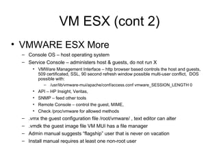 VM ESX (cont 2) VMWARE ESX More Console OS – host operating system Service Console – administers host & guests, do not run X VMWare Management Interface – http browser based controls the host and guests, 509 certificated, SSL, 90 second refresh window possible multi-user conflict,  DOS possible with: /usr/lib/vmware-mui/apache/conf/access.conf vmware_SESSION_LENGTH 0 API – HP Insight, Veritas,  SNMP – feed other tools Remote Console – control the guest, MIME,  Check /proc/vmware for allowed methods .vmx the guest configuration file /root/vmware/ , text editor can alter .vmdk the guest image file VM MUI has a file manager Admin manual suggests “flagship” user that is never on vacation Install manual requires at least one non-root user 