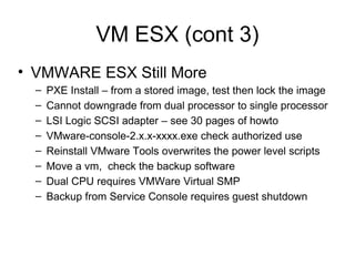 VM ESX (cont 3) VMWARE ESX Still More PXE Install – from a stored image, test then lock the image Cannot downgrade from dual processor to single processor LSI Logic SCSI adapter – see 30 pages of howto VMware-console-2.x.x-xxxx.exe check authorized use Reinstall VMware Tools overwrites the power level scripts Move a vm,  check the backup software Dual CPU requires VMWare Virtual SMP Backup from Service Console requires guest shutdown 